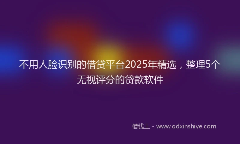 不用人脸识别的借贷平台2025年精选，整理5个无视评分的贷款软件