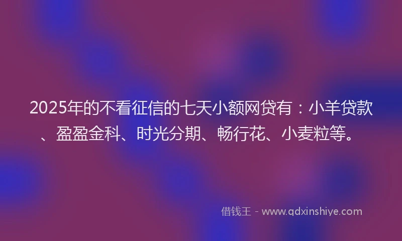 2025年的不看征信的七天小额网贷有：小羊贷款、盈盈金科、时光分期、畅行花、小麦粒等。