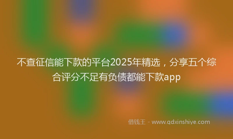不查征信能下款的平台2025年精选，分享五个综合评分不足有负债都能下款app