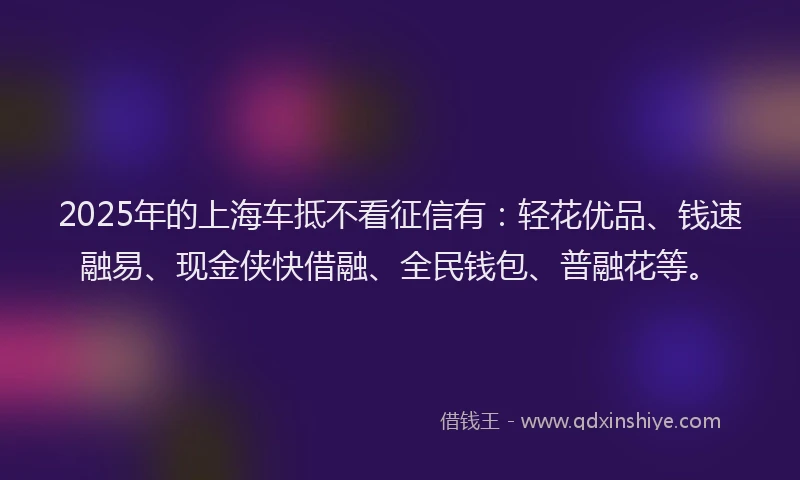 2025年的上海车抵不看征信有：轻花优品、钱速融易、现金侠快借融、全民钱包、普融花等。