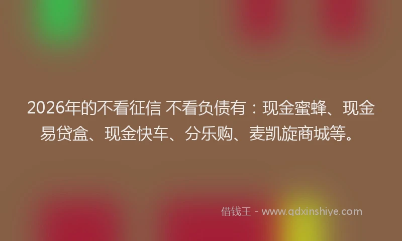 2026年的不看征信 不看负债有：现金蜜蜂、现金易贷盒、现金快车、分乐购、麦凯旋商城等。