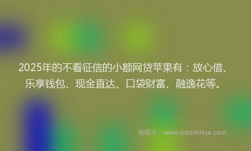 2025年的不看征信的小额网贷苹果有：放心借、乐享钱包、现金直达、口袋财富、融逸花等。