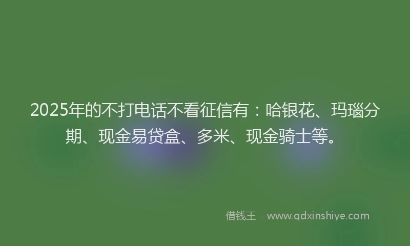 2025年的不打电话不看征信有:哈银花、玛瑙分期、现金易贷盒、多米、现金骑士等。