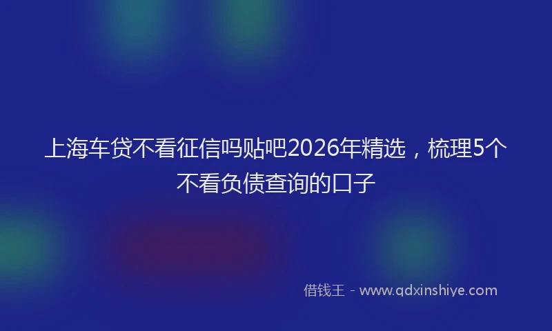 上海车贷不看征信吗贴吧2026年精选，梳理5个不看负债查询的口子