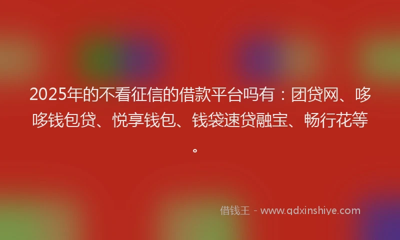2025年的不看征信的借款平台吗有：团贷网、哆哆钱包贷、悦享钱包、钱袋速贷融宝、畅行花等。
