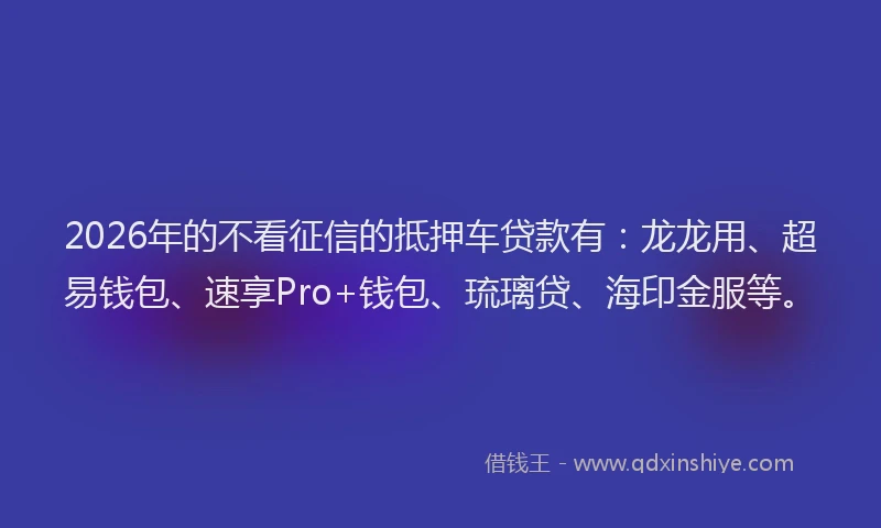 2026年的不看征信的抵押车贷款有：龙龙用、超易钱包、速享Pro+钱包、琉璃贷、海印金服等。