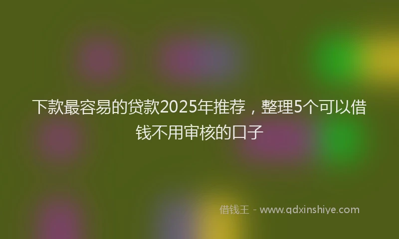 下款最容易的贷款2025年推荐，整理5个可以借钱不用审核的口子