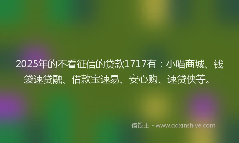 2025年的不看征信的贷款1717有：小喵商城、钱袋速贷融、借款宝速易、安心购、速贷侠等。