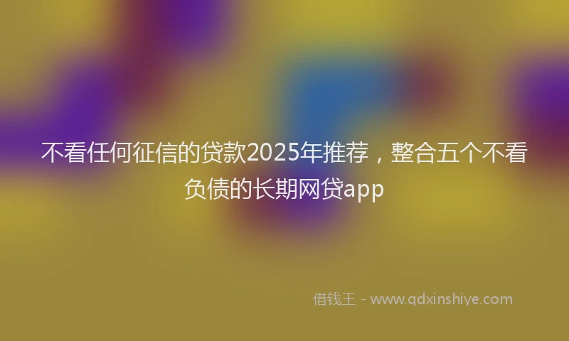 不看任何征信的贷款2025年推荐，整合五个不看负债的长期网贷app