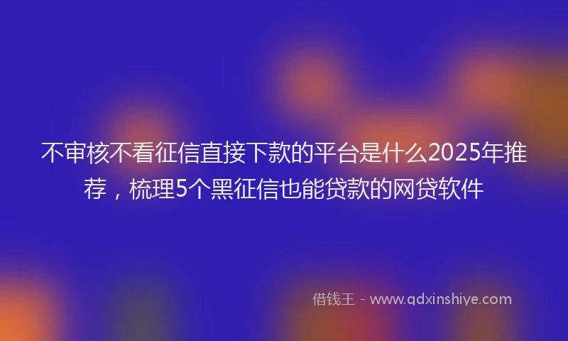 不审核不看征信直接下款的平台是什么2025年推荐，梳理5个黑征信也能贷款的网贷软件