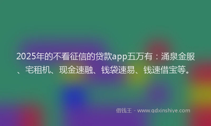 2025年的不看征信的贷款app五万有:涌泉金服、宅租机、现金速融、钱袋速易、钱速借宝等。