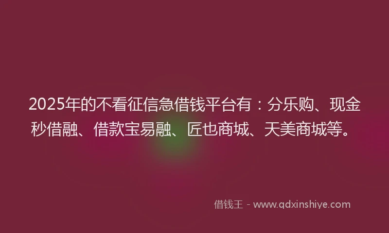 2025年的不看征信急借钱平台有:分乐购、现金秒借融、借款宝易融、匠也商城、天美商城等。