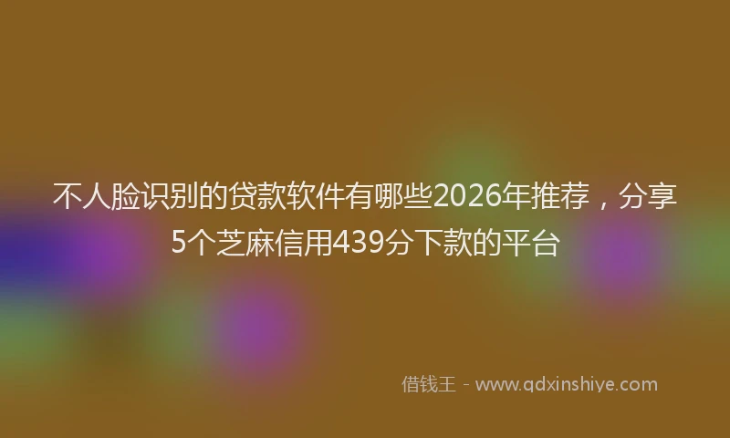 不人脸识别的贷款软件有哪些2026年推荐，分享5个芝麻信用439分下款的平台
