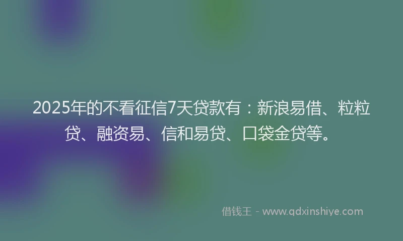 2025年的不看征信7天贷款有：新浪易借、粒粒贷、融资易、信和易贷、口袋金贷等。