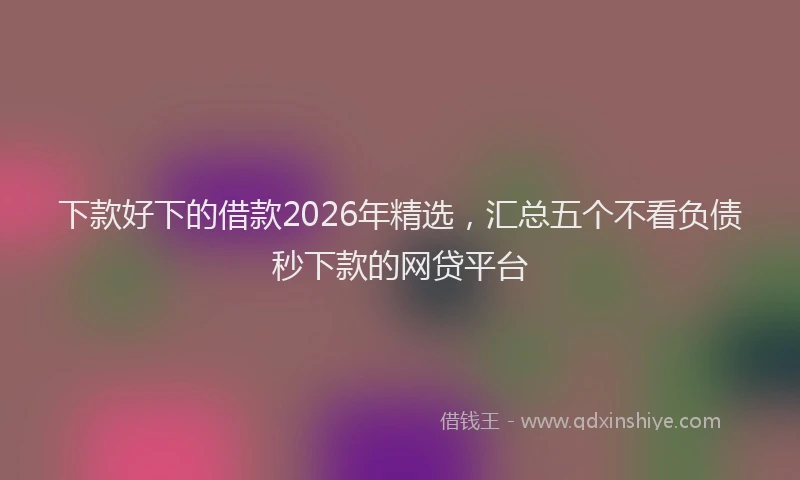 下款好下的借款2026年精选，汇总五个不看负债秒下款的网贷平台