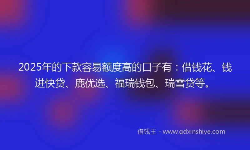 2025年的下款容易额度高的口子有：借钱花、钱进快贷、鹿优选、福瑞钱包、瑞雪贷等。