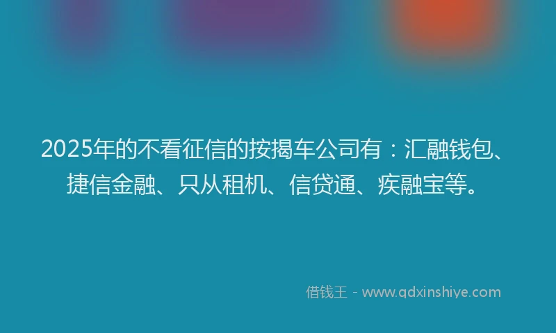 2025年的不看征信的按揭车公司有：汇融钱包、捷信金融、只从租机、信贷通、疾融宝等。