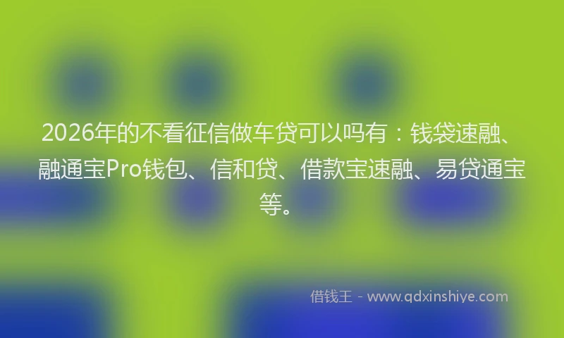 2026年的不看征信做车贷可以吗有：钱袋速融、融通宝Pro钱包、信和贷、借款宝速融、易贷通宝等。