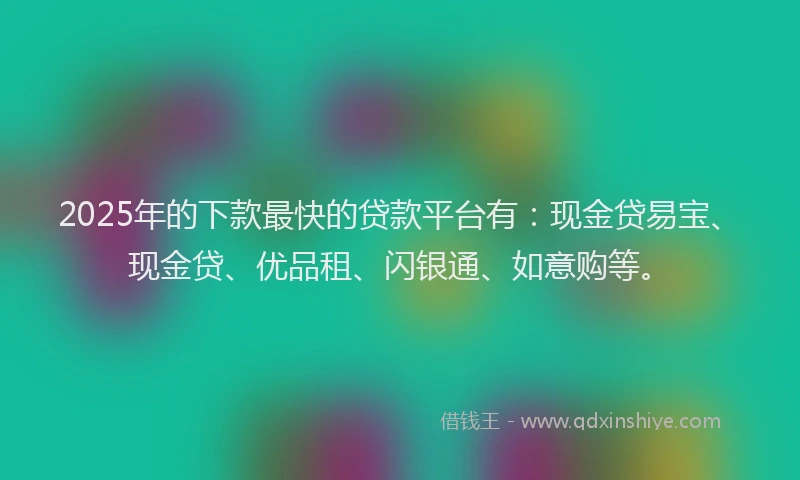 2025年的下款最快的贷款平台有：现金贷易宝、现金贷、优品租、闪银通、如意购等。