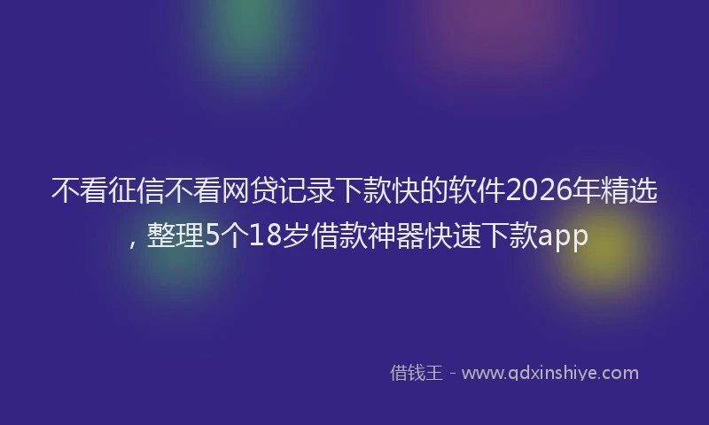 不看征信不看网贷记录下款快的软件2026年精选，整理5个18岁借款神器快速下款app