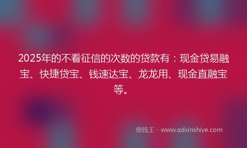 2025年的不看征信的次数的贷款有：现金贷易融宝、快捷贷宝、钱速达宝、龙龙用、现金直融宝等。