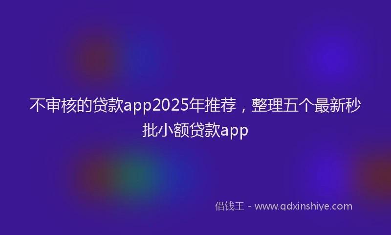 不审核的贷款app2025年推荐，整理五个最新秒批小额贷款app