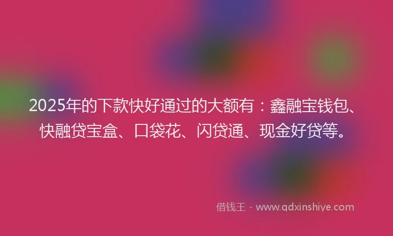 2025年的下款快好通过的大额有：鑫融宝钱包、快融贷宝盒、口袋花、闪贷通、现金好贷等。