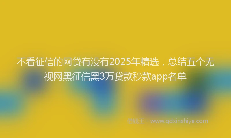 不看征信的网贷有没有2025年精选，总结五个无视网黑征信黑3万贷款秒款app名单