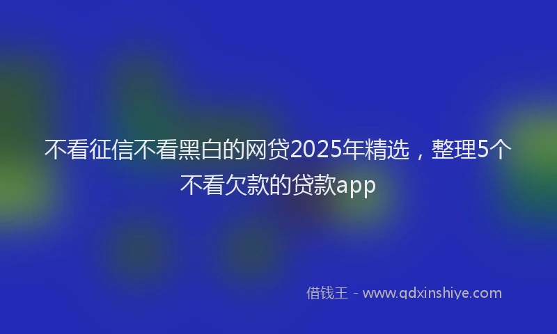 不看征信不看黑白的网贷2025年精选,整理5个不看欠款的贷款app