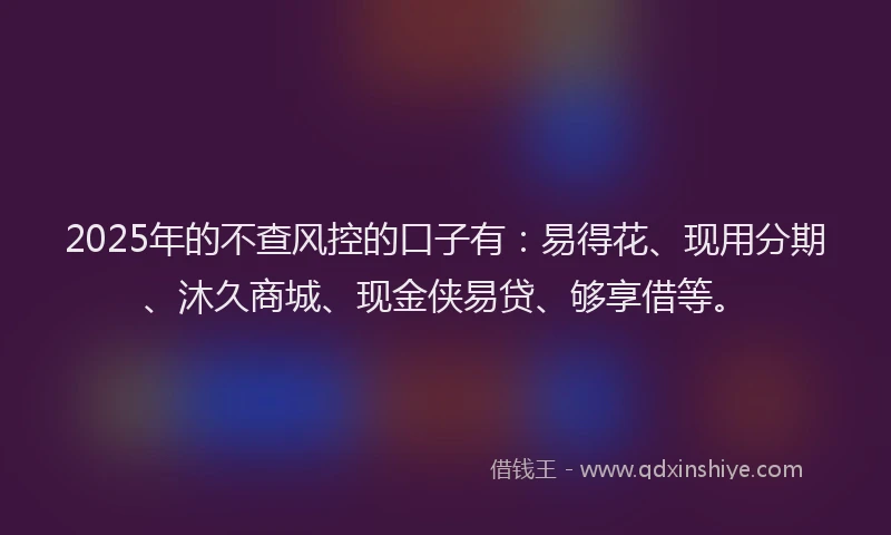 2025年的不查风控的口子有：易得花、现用分期、沐久商城、现金侠易贷、够享借等。