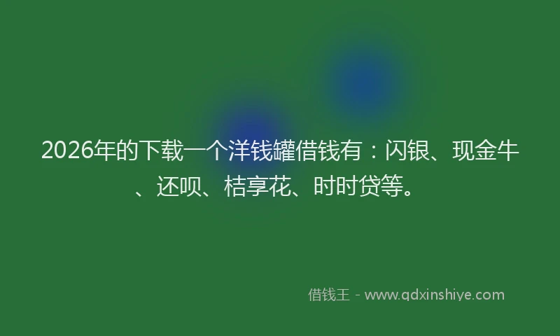 2026年的下载一个洋钱罐借钱有：闪银、现金牛、还呗、桔享花、时时贷等。