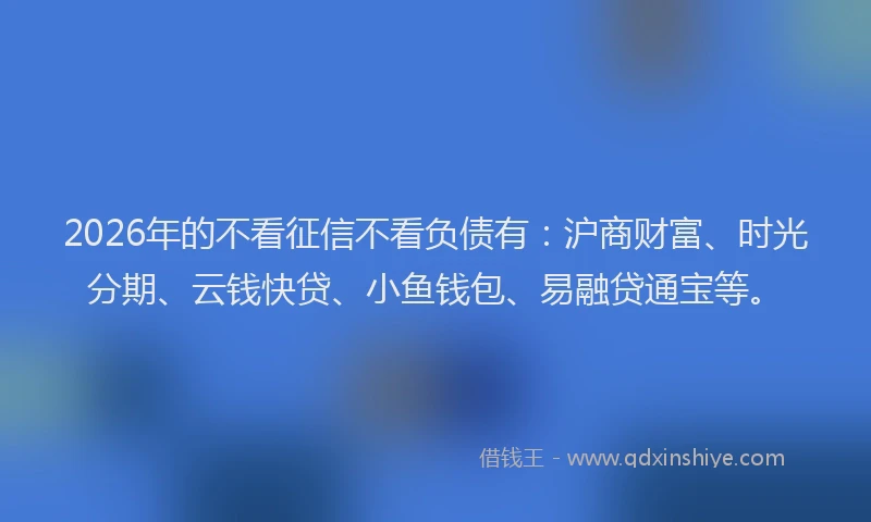 2026年的不看征信不看负债有：沪商财富、时光分期、云钱快贷、小鱼钱包、易融贷通宝等。