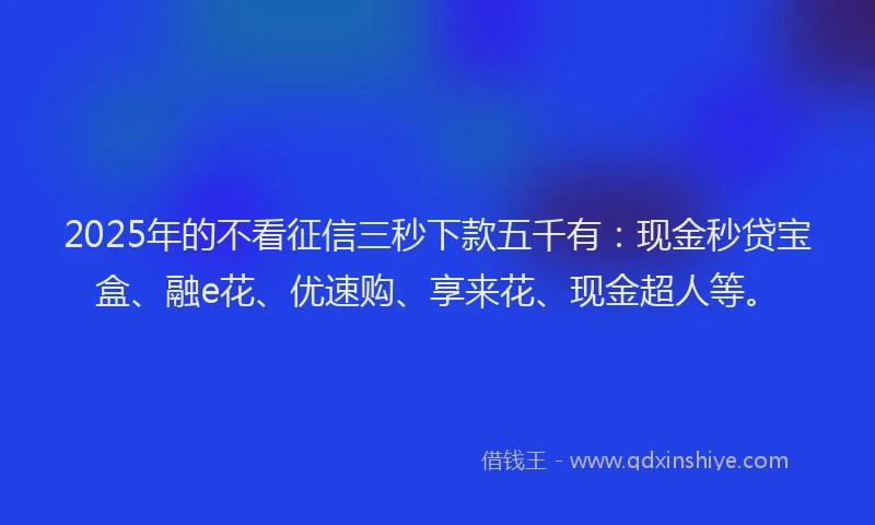 2025年的不看征信三秒下款五千有：现金秒贷宝盒、融e花、优速购、享来花、现金超人等。