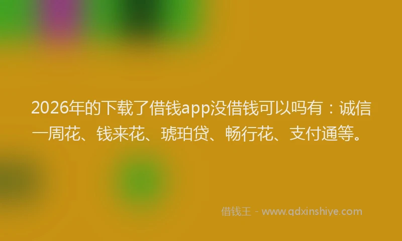 2026年的下载了借钱app没借钱可以吗有：诚信一周花、钱来花、琥珀贷、畅行花、支付通等。