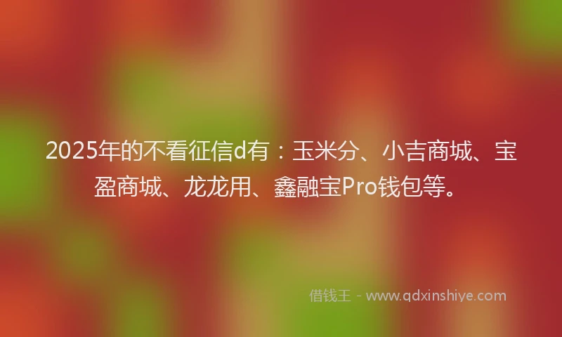 2025年的不看征信d有：玉米分、小吉商城、宝盈商城、龙龙用、鑫融宝Pro钱包等。