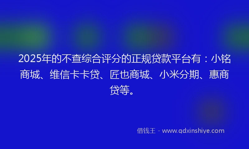 2025年的不查综合评分的正规贷款平台有：小铭商城、维信卡卡贷、匠也商城、小米分期、惠商贷等。