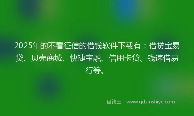 2025年的不看征信的借钱软件下载有：借贷宝易贷、贝壳商城、快捷宝融、信用卡贷、钱速借易行等。