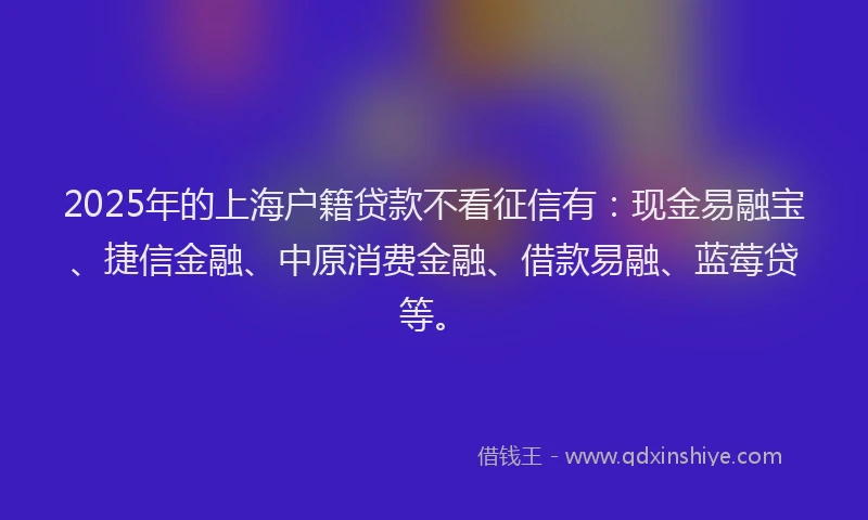 2025年的上海户籍贷款不看征信有:现金易融宝、捷信金融、中原消费金融、借款易融、蓝莓贷等。