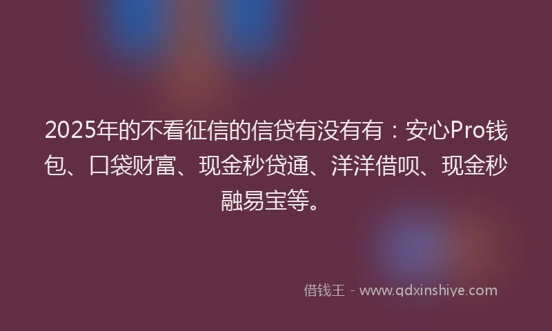 2025年的不看征信的信贷有没有有：安心Pro钱包、口袋财富、现金秒贷通、洋洋借呗、现金秒融易宝等。