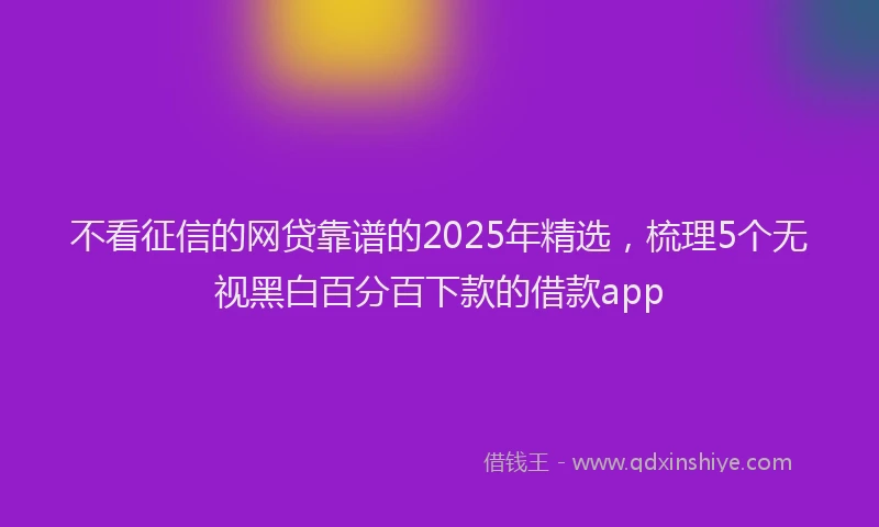 不看征信的网贷靠谱的2025年精选，梳理5个无视黑白百分百下款的借款app