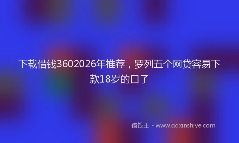 下载借钱3602026年推荐，罗列五个网贷容易下款18岁的口子