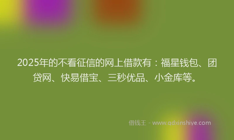 2025年的不看征信的网上借款有：福星钱包、团贷网、快易借宝、三秒优品、小金库等。