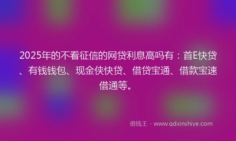 2025年的不看征信的网贷利息高吗有:首E快贷、有钱钱包、现金侠快贷、借贷宝通、借款宝速借通等。