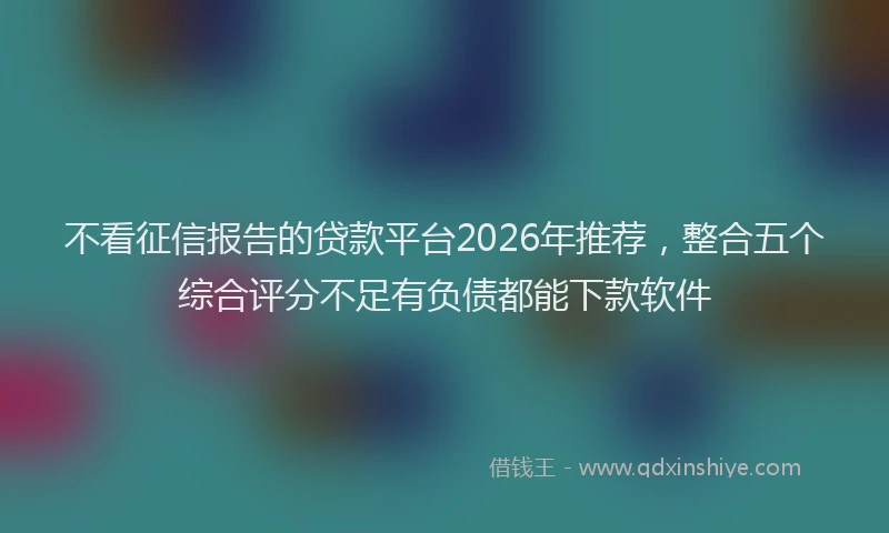 不看征信报告的贷款平台2026年推荐,整合五个综合评分不足有负债都能下款软件