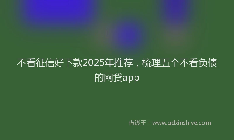 不看征信好下款2025年推荐，梳理五个不看负债的网贷app