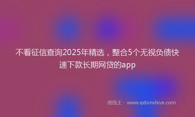 不看征信查询2025年精选，整合5个无视负债快速下款长期网贷的app