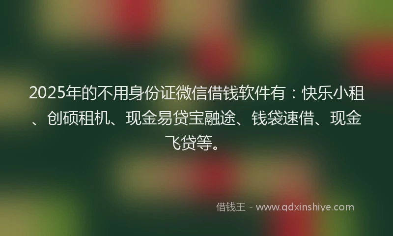 2025年的不用身份证微信借钱软件有：快乐小租、创硕租机、现金易贷宝融途、钱袋速借、现金飞贷等。
