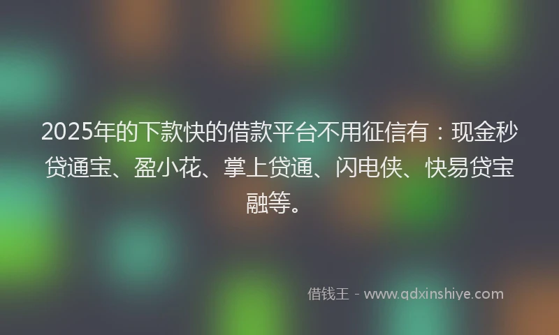 2025年的下款快的借款平台不用征信有：现金秒贷通宝、盈小花、掌上贷通、闪电侠、快易贷宝融等。