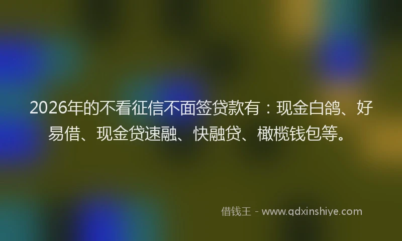 2026年的不看征信不面签贷款有：现金白鸽、好易借、现金贷速融、快融贷、橄榄钱包等。