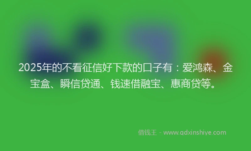 2025年的不看征信好下款的口子有：爱鸿森、金宝盒、瞬信贷通、钱速借融宝、惠商贷等。